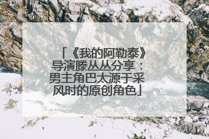 《我的阿勒泰》导演滕丛丛分享：男主角巴太源于采风时的原创角色