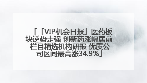 「VIP机会日报」医药板块逆势走强 创新药涨幅居前 栏目精选机构研报 优质公司区间最高涨34.9%