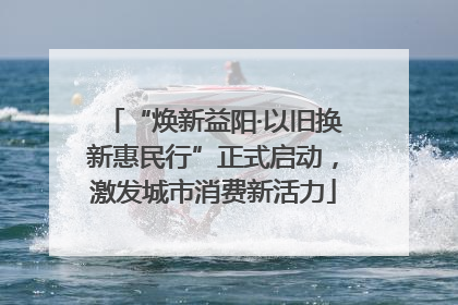 “焕新益阳·以旧换新惠民行”正式启动，激发城市消费新活力