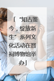 “知古鉴今，绽放新生”系列文化活动在晋祠博物馆举办