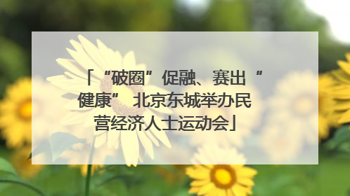 “破圈”促融、赛出“健康” 北京东城举办民营经济人士运动会