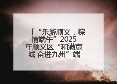“乐游顺义，粽情端午”2025年顺义区“和满京城 奋进九州”端午主题活动启幕