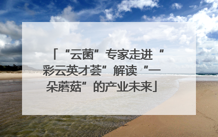 “云菌”专家走进“彩云英才荟”解读“一朵蘑菇”的产业未来