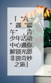 “六一”遇“端午”，青少年活动中心邀你解锁光影非遗奇妙之旅
