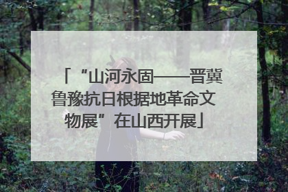 “山河永固——晋冀鲁豫抗日根据地革命文物展”在山西开展