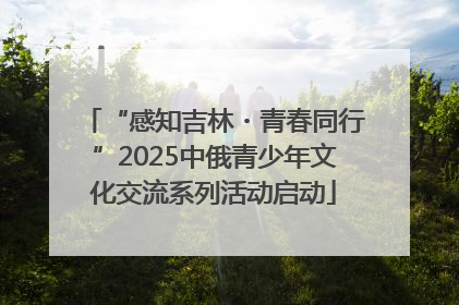 “感知吉林・青春同行”2025中俄青少年文化交流系列活动启动