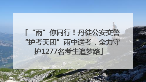 “雨”你同行！丹徒公安交警“护考天团”雨中送考，全力守护1277名考生追梦路
