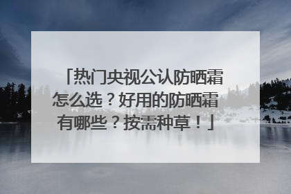 热门央视公认防晒霜怎么选？好用的防晒霜有哪些？按需种草！