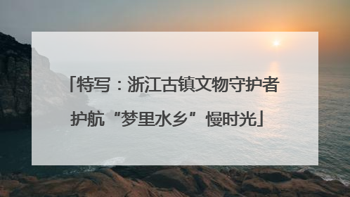 特写：浙江古镇文物守护者 护航“梦里水乡”慢时光