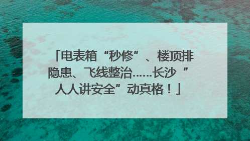 电表箱“秒修”、楼顶排隐患、飞线整治……长沙“人人讲安全”动真格！