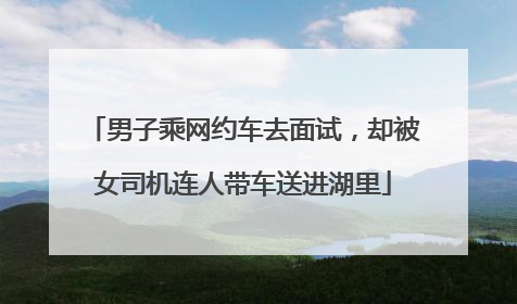 男子乘网约车去面试，却被女司机连人带车送进湖里