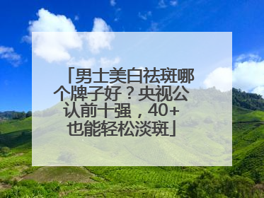 男士美白祛斑哪个牌子好？央视公认前十强，40+也能轻松淡斑