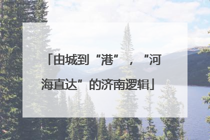 由城到“港”，“河海直达”的济南逻辑