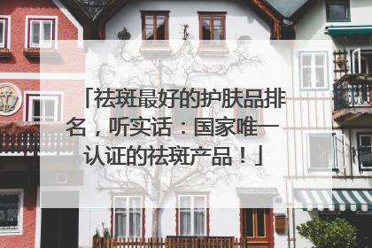 祛斑最好的护肤品排名，听实话：国家唯一认证的祛斑产品！