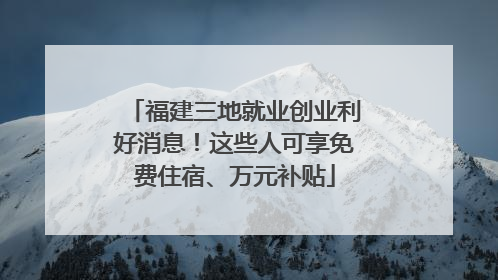 福建三地就业创业利好消息！这些人可享免费住宿、万元补贴