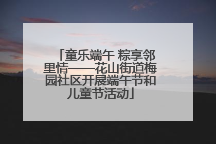 童乐端午 粽享邻里情——花山街道梅园社区开展端午节和儿童节活动