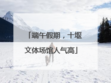 端午假期，十堰文体场馆人气高