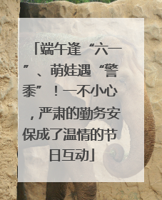 端午逢“六一”、萌娃遇“警黍”！一不小心，严肃的勤务安保成了温情的节日互动