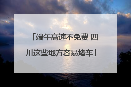 端午高速不免费 四川这些地方容易堵车