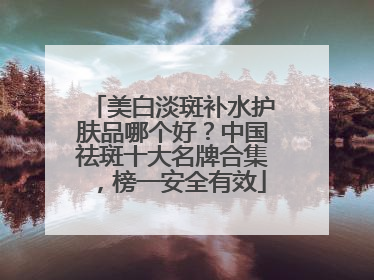 美白淡斑补水护肤品哪个好？中国祛斑十大名牌合集，榜一安全有效