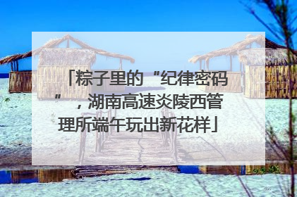 粽子里的“纪律密码”，湖南高速炎陵西管理所端午玩出新花样