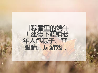 粽香里的端午！建德下涯镇老年人包粽子、查眼睛、玩游戏，幸福拉满～