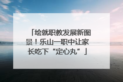 绘就职教发展新图景！乐山一职中让家长吃下“定心丸”