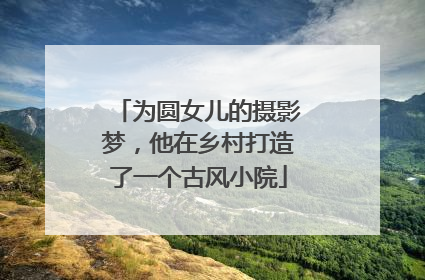 为圆女儿的摄影梦，他在乡村打造了一个古风小院