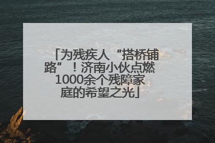 为残疾人“搭桥铺路”！济南小伙点燃1000余个残障家庭的希望之光