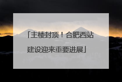 主楼封顶！合肥西站建设迎来重要进展