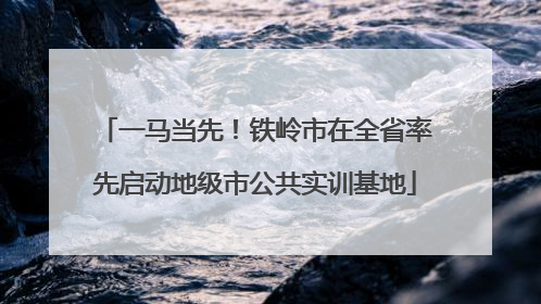 一马当先！铁岭市在全省率先启动地级市公共实训基地