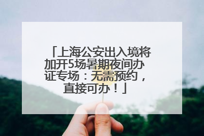 上海公安出入境将加开5场暑期夜间办证专场：无需预约，直接可办！