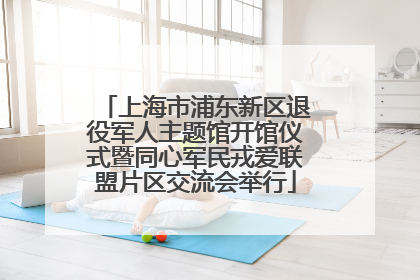 上海市浦东新区退役军人主题馆开馆仪式暨同心军民戎爱联盟片区交流会举行