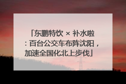 东鹏特饮 × 补水啦：百台公交车布阵沈阳，加速全国化北上步伐
