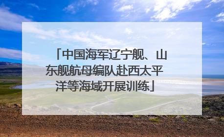 中国海军辽宁舰、山东舰航母编队赴西太平洋等海域开展训练