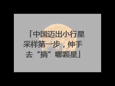 中国迈出小行星采样第一步，伸手去“摘”哪颗星