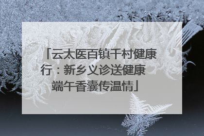 云太医百镇千村健康行：新乡义诊送健康 端午香囊传温情