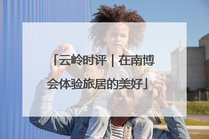 云岭时评｜在南博会体验旅居的美好