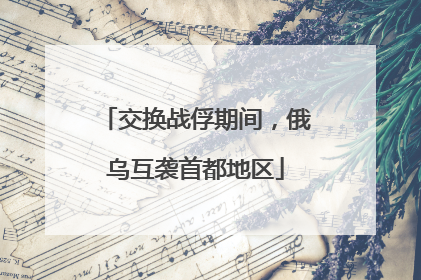 交换战俘期间，俄乌互袭首都地区