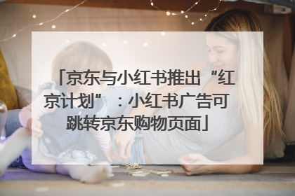 京东与小红书推出“红京计划”：小红书广告可跳转京东购物页面