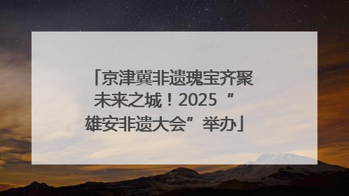 京津冀非遗瑰宝齐聚未来之城！2025“雄安非遗大会”举办