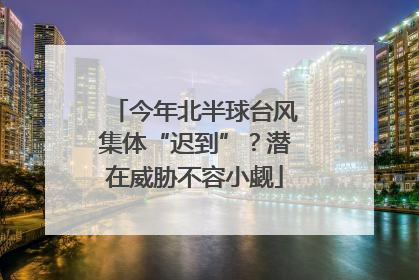 今年北半球台风集体“迟到”？潜在威胁不容小觑