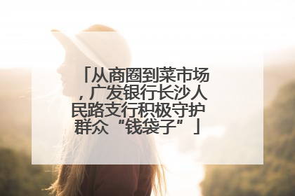 从商圈到菜市场，广发银行长沙人民路支行积极守护群众“钱袋子”