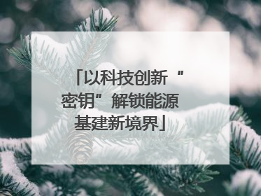 以科技创新“密钥”解锁能源基建新境界