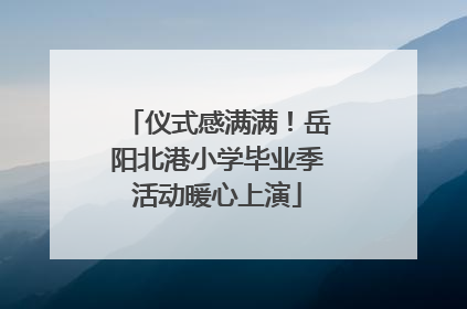 仪式感满满！岳阳北港小学毕业季活动暖心上演