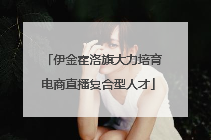 伊金霍洛旗大力培育电商直播复合型人才