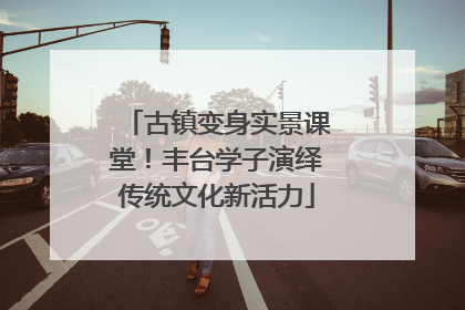 古镇变身实景课堂！丰台学子演绎传统文化新活力