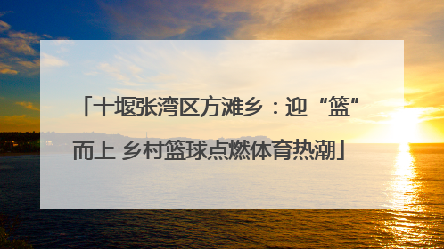 十堰张湾区方滩乡：迎“篮”而上 乡村篮球点燃体育热潮