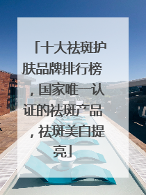 十大祛斑护肤品牌排行榜，国家唯一认证的祛斑产品，祛斑美白提亮