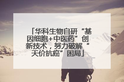 华科生物自研“基因细胞+中医药”创新技术，努力破解“天价抗癌”困局